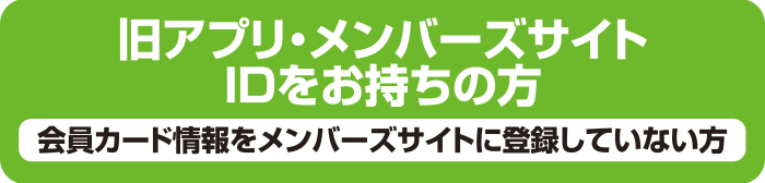 旧アプリ・メンバーズサイトIDをお持ちの方/会員カード情報をメンバーズサイトに登録していない方