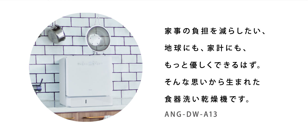 家事の負担を減らしたい、地球にも、家計にも、もっと優しくできるはず。そんな思いから生まれた食器洗い乾燥機です。ANG-DW-A13