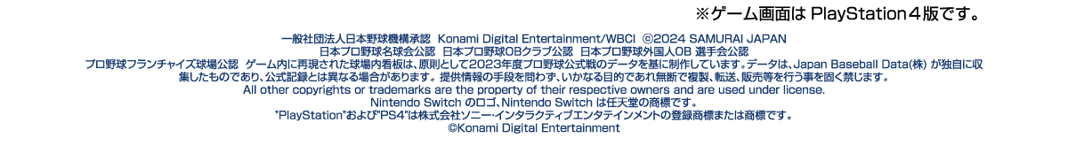 ※ゲーム画面はPlayStation4版です。一般社団法人日本野球機構承認Konami Digital Entertainment / WBCI ©2024 SAMURAI JAPAN 日本プロ野球名球会公認 日本プロ野球OBクラブ公認 日本プロ野球外国人 OB 選手会公認 プロ野球フランチャイズ球場公認 ゲーム内に再現された球場内看板は、原則として2023年度プロ野球公式戦のデータを基に制作しています。データは、Japan Baseball Data (株)が独自に収集したものであり、公式記録とは異なる場合があります。提供情報の手段を問わず、いかなる目的であれ無断で複 製、転送、販売等を行う事を固く禁じます。All other copyrights or trademarks are the property of their respective owners and are used under license.Nintendo Switch のロゴ、Nintendo Switchは任天堂の商標です。PlayStationおよび PS4は株式会社ソニー・インタラクティブエンタテインメントの登録商標または商標です。©Konami Digital Entertainment