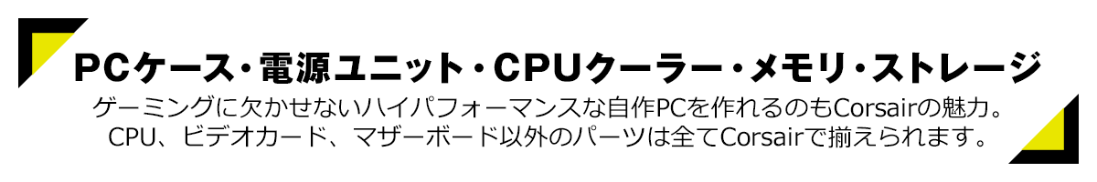 PCケース・電源ユニット・CPUクーラー・メモリ・ストレージ ゲーミングに欠かせないハイパフォーマンスな自作PCを作れるのもCorsairの魅力。CPU、ビデオカード、マザーボード以外のパーツは全てCorsairで揃えられます。