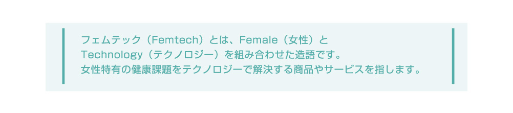フェムテック(Femtech)とは、Female(女性)とTechnology(テクノロジー)を組み合わせた造語です。女性特有の健康課題をテクノロジーで解決する商品やサービスを指します。