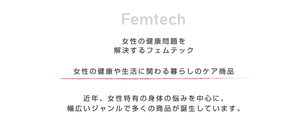 Femtech 女性の健康問題を解決するフェムテック 女性の健康や生活にかかわる暮らしのケア用品 近年、女性特有の身体の悩みを中心に、幅広いジャンルで多くの商品が誕生しています。